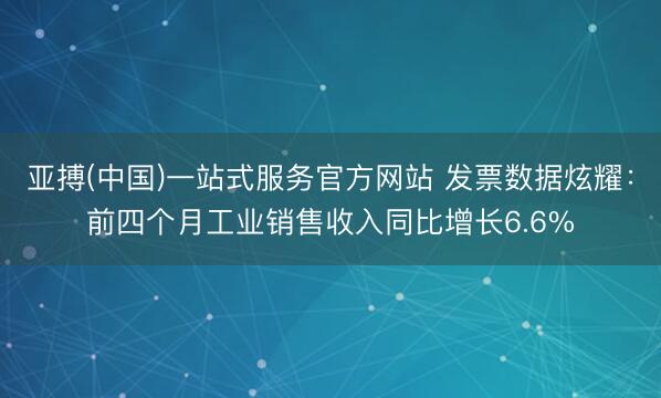 亚搏(中国)一站式服务官方网站 发票数据炫耀：前四个月工业销售收入同比增长6.6%