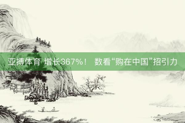 亚搏体育 增长367%！ 数看“购在中国”招引力
