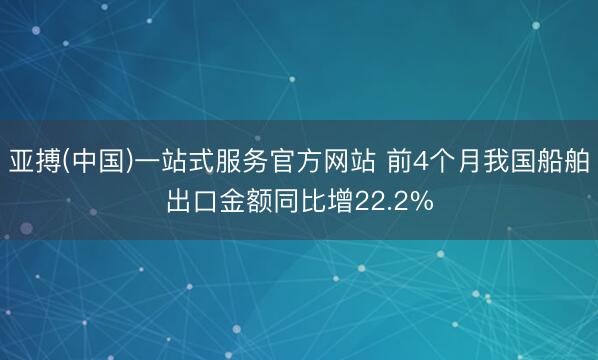 亚搏(中国)一站式服务官方网站 前4个月我国船舶出口金额同比增22.2%