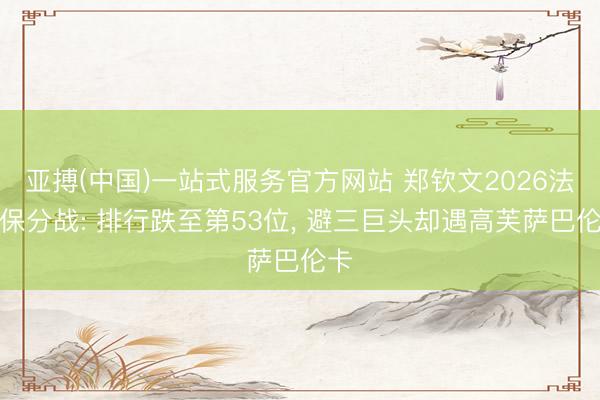 亚搏(中国)一站式服务官方网站 郑钦文2026法网保分战: 排行跌至第53位， 避三巨头却遇高芙萨巴伦卡