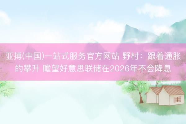 亚搏(中国)一站式服务官方网站 野村：跟着通胀的攀升 瞻望好意思联储在2026年不会降息