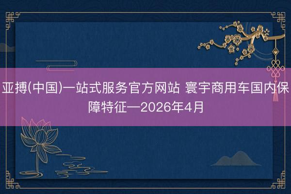 亚搏(中国)一站式服务官方网站 寰宇商用车国内保障特征—2026年4月