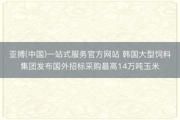 亚搏(中国)一站式服务官方网站 韩国大型饲料集团发布国外招标采购最高14万吨玉米