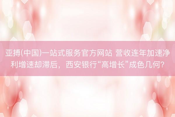 亚搏(中国)一站式服务官方网站 营收连年加速净利增速却滞后，西安银行“高增长”成色几何？