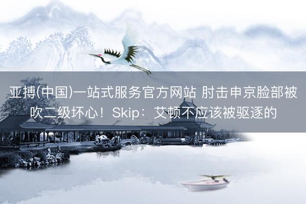 亚搏(中国)一站式服务官方网站 肘击申京脸部被吹二级坏心！Skip：艾顿不应该被驱逐的