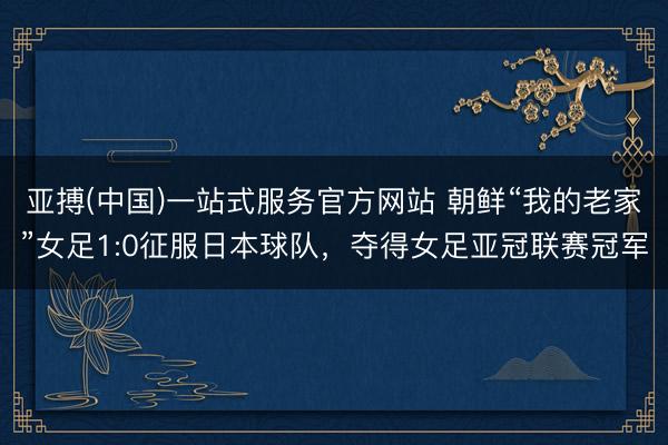 亚搏(中国)一站式服务官方网站 朝鲜“我的老家”女足1:0征服日本球队，夺得女足亚冠联赛冠军