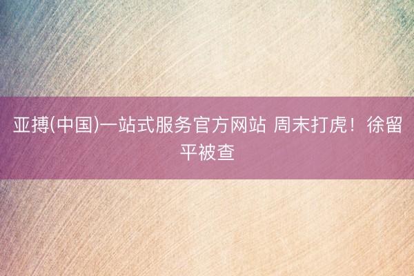 亚搏(中国)一站式服务官方网站 周末打虎！徐留平被查