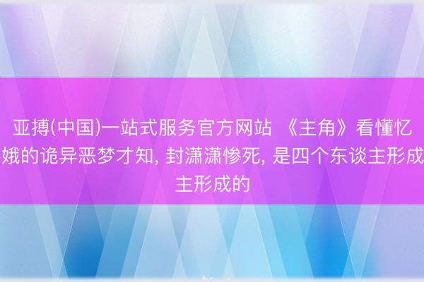 亚搏(中国)一站式服务官方网站 《主角》看懂忆秦娥的诡异恶梦才知， 封潇潇惨死， 是四个东谈主形成的