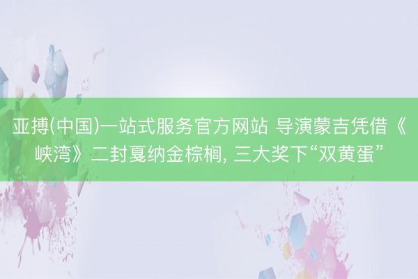 亚搏(中国)一站式服务官方网站 导演蒙吉凭借《峡湾》二封戛纳金棕榈， 三大奖下“双黄蛋”