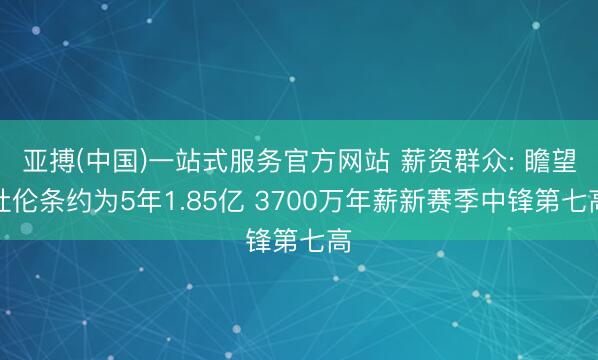亚搏(中国)一站式服务官方网站 薪资群众: 瞻望杜伦条约为5年1.85亿 3700万年薪新赛季中锋第七高
