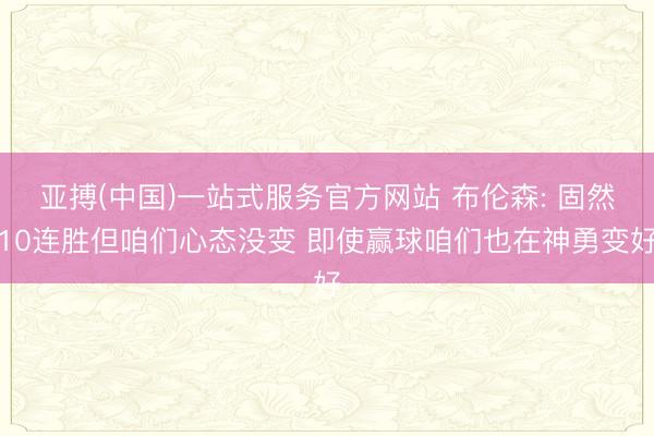 亚搏(中国)一站式服务官方网站 布伦森: 固然10连胜但咱们心态没变 即使赢球咱们也在神勇变好
