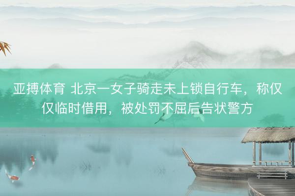 亚搏体育 北京一女子骑走未上锁自行车，称仅仅临时借用，被处罚不屈后告状警方