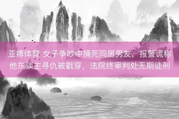 亚搏体育 女子争吵中捅死同居男友，报警谎称他东谈主寻仇被戳穿，法院终审判处无期徒刑