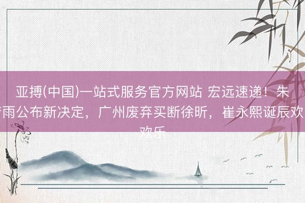 亚搏(中国)一站式服务官方网站 宏远速递！朱芳雨公布新决定，广州废弃买断徐昕，崔永熙诞辰欢乐