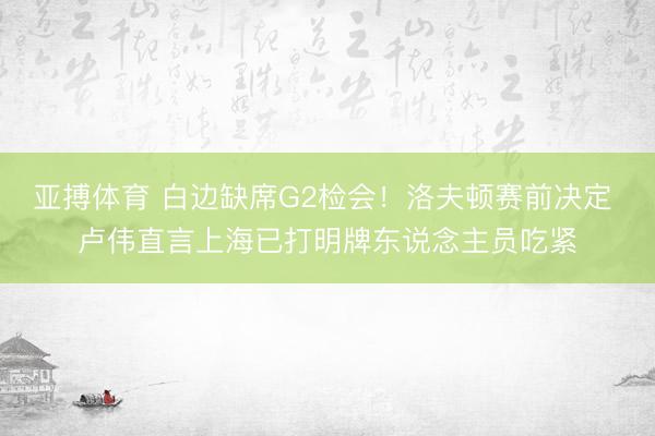 亚搏体育 白边缺席G2检会！洛夫顿赛前决定 卢伟直言上海已打明牌东说念主员吃紧