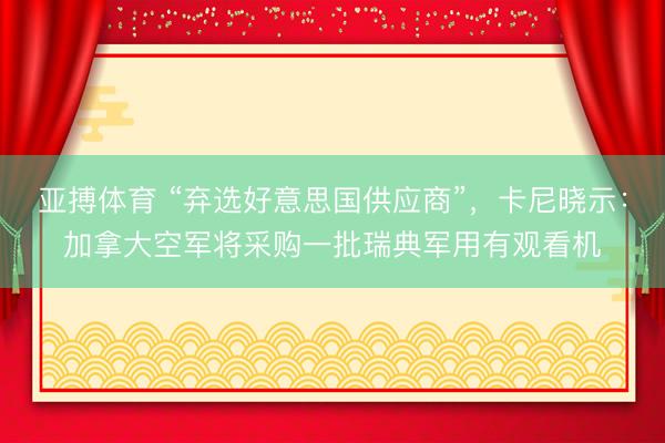亚搏体育 “弃选好意思国供应商”，卡尼晓示：加拿大空军将采购一批瑞典军用有观看机