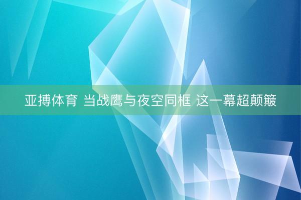 亚搏体育 当战鹰与夜空同框 这一幕超颠簸