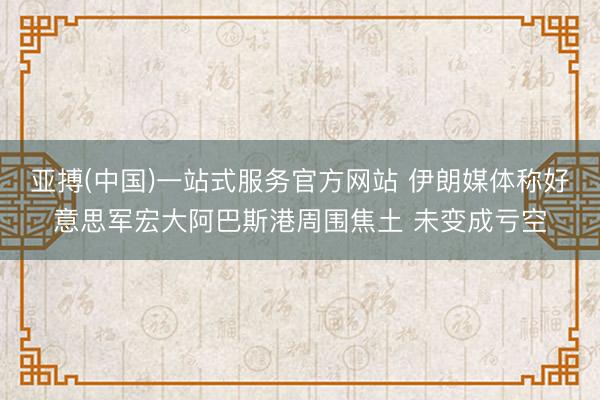 亚搏(中国)一站式服务官方网站 伊朗媒体称好意思军宏大阿巴斯港周围焦土 未变成亏空
