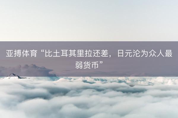 亚搏体育 “比土耳其里拉还差，日元沦为众人最弱货币”