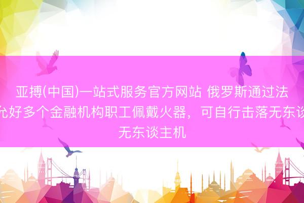亚搏(中国)一站式服务官方网站 俄罗斯通过法律：允好多个金融机构职工佩戴火器，可自行击落无东谈主机