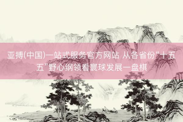 亚搏(中国)一站式服务官方网站 从各省份“十五五”野心纲领看寰球发展一盘棋