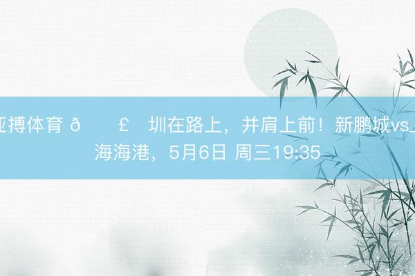 亚搏体育 🛣️圳在路上，并肩上前！新鹏城vs上海海港，<a href=