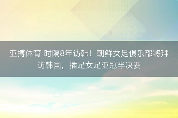 亚搏体育 时隔8年访韩！朝鲜女足俱乐部将拜访韩国，插足女足亚冠半决赛