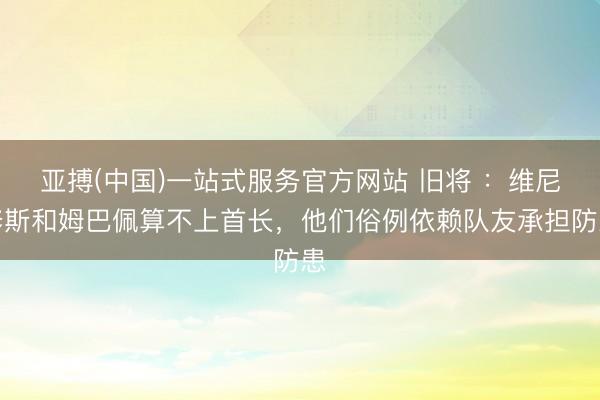 亚搏(中国)一站式服务官方网站 旧将 ：维尼修斯和姆巴佩算不上首长，他们俗例依赖队友承担防患