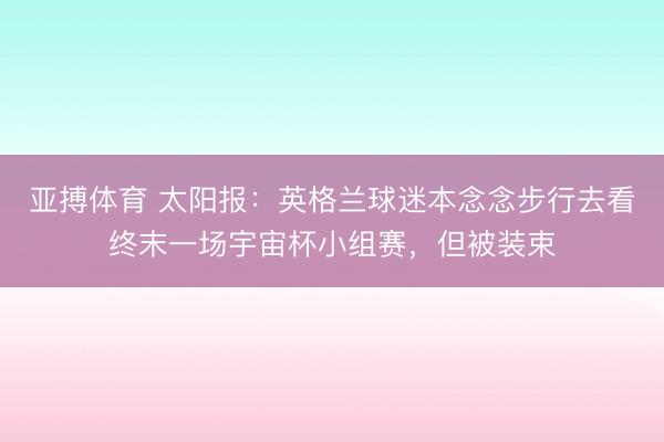 亚搏体育 太阳报：英格兰球迷本念念步行去看终末一场宇宙杯小组赛，但被装束