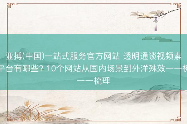 亚搏(中国)一站式服务官方网站 透明通谈视频素材平台有哪些? 10个网站从国内场景到外洋殊效一一梳理