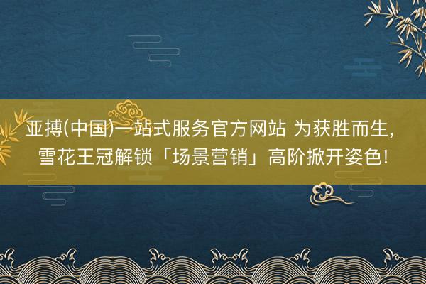 亚搏(中国)一站式服务官方网站 为获胜而生， 雪花王冠解锁「场景营销」高阶掀开姿色!