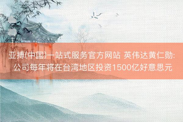 亚搏(中国)一站式服务官方网站 英伟达黄仁勋: 公司每年将在台湾地区投资1500亿好意思元