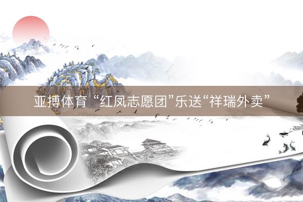 亚搏体育 “红凤志愿团”乐送“祥瑞外卖”