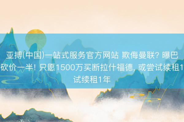 亚搏(中国)一站式服务官方网站 欺侮曼联? 曝巴萨砍价一半! 只愿1500万买断拉什福德， 或尝试续租1年