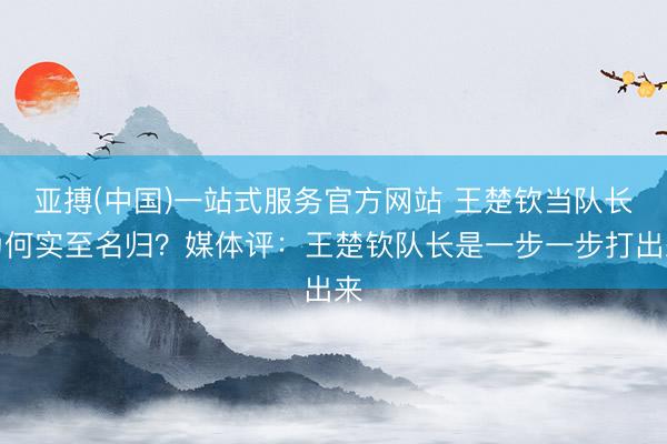 亚搏(中国)一站式服务官方网站 王楚钦当队长为何实至名归？媒体评：王楚钦队长是一步一步打出来
