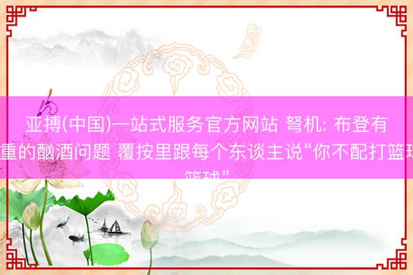 亚搏(中国)一站式服务官方网站 弩机: 布登有严重的酗酒问题 覆按里跟每个东谈主说“你不配打篮球”