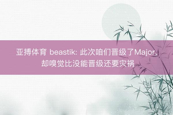 亚搏体育 beastik: 此次咱们晋级了Major， 却嗅觉比没能晋级还要灾祸