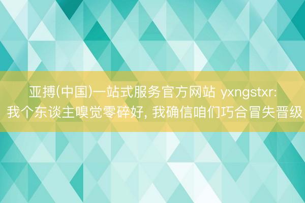 亚搏(中国)一站式服务官方网站 yxngstxr: 我个东谈主嗅觉零碎好， 我确信咱们巧合冒失晋级