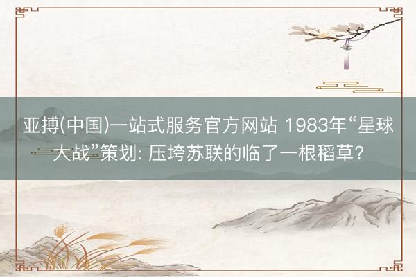 亚搏(中国)一站式服务官方网站 1983年“星球大战”策划: 压垮苏联的临了一根稻草?