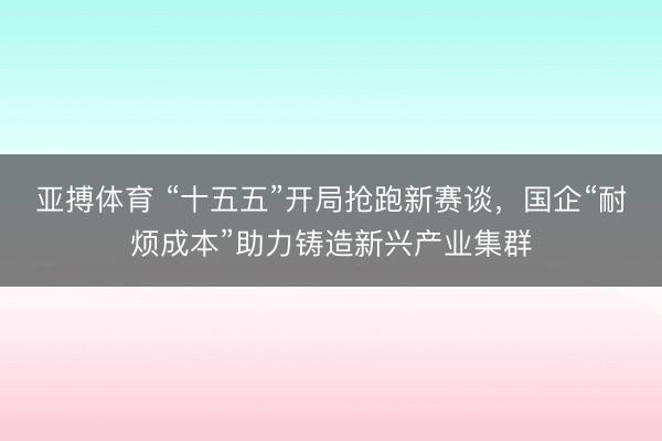 亚搏体育 “十五五”开局抢跑新赛谈，国企“耐烦成本”助力铸造新兴产业集群