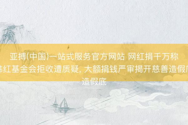 亚搏(中国)一站式服务官方网站 网红捐千万称韩红基金会拒收遭质疑， 大额捐钱严审揭开慈善造假底