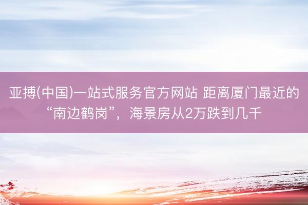 亚搏(中国)一站式服务官方网站 距离厦门最近的“南边鹤岗”,海景房从2万跌到几千