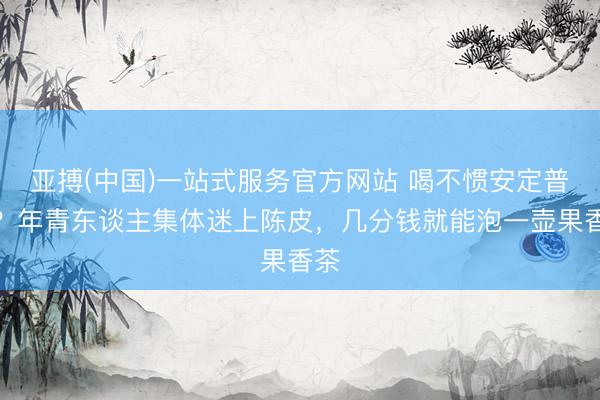 亚搏(中国)一站式服务官方网站 喝不惯安定普洱？年青东谈主集体迷上陈皮，几分钱就能泡一壶果香茶