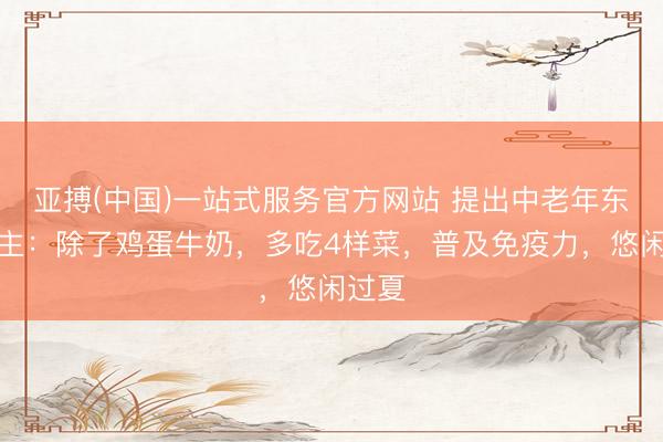 亚搏(中国)一站式服务官方网站 提出中老年东说念主：除了鸡蛋牛奶，多吃4样菜，普及免疫力，悠闲过夏