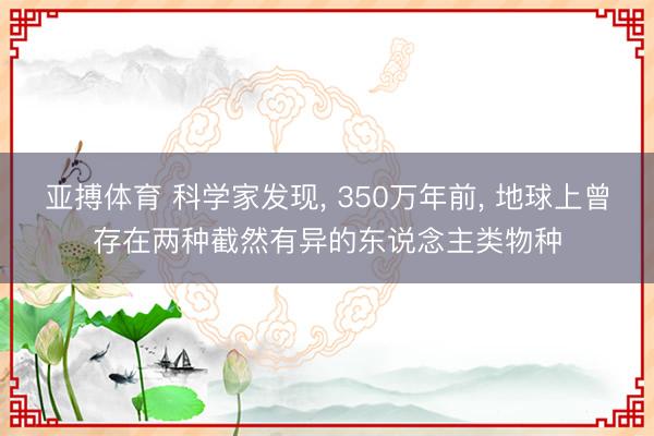 亚搏体育 科学家发现， 350万年前， 地球上曾存在两种截然有异的东说念主类物种