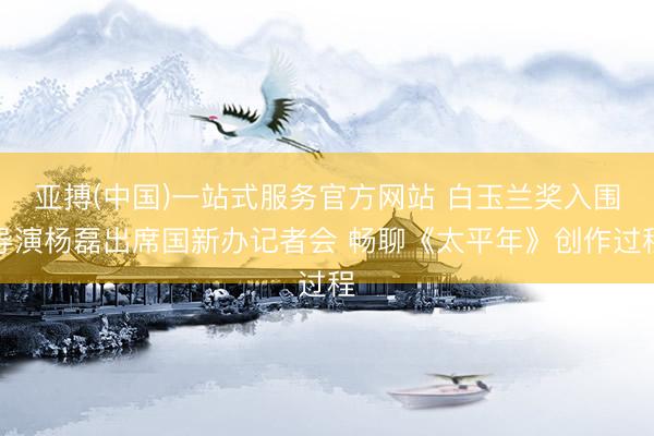 亚搏(中国)一站式服务官方网站 白玉兰奖入围导演杨磊出席国新办记者会 畅聊《太平年》创作过程