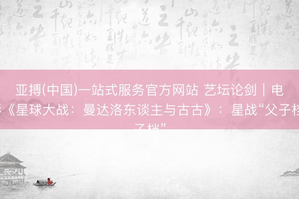 亚搏(中国)一站式服务官方网站 艺坛论剑｜电影《星球大战：曼达洛东谈主与古古》：星战“父子档”