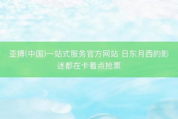 亚搏(中国)一站式服务官方网站 日东月西的影迷都在卡着点抢票