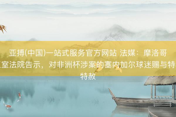 亚搏(中国)一站式服务官方网站 法媒：摩洛哥王室法院告示，对