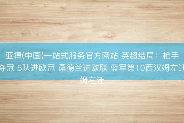 亚搏(中国)一站式服务官方网站 英超结局：枪手夺冠 5队进欧